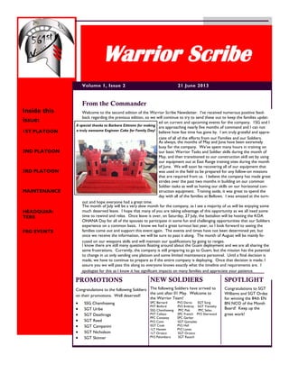 Welcome to the second edition of the Warrior Scribe Newsletter. I’ve received numerous positive feed-
back regarding the previous edition, so we will continue to try to send these out to keep the families updat-
ed on current and upcoming events for the company. 1SG and I
are approaching nearly five months of command and I can not
believe how fast time has gone by. I am truly grateful and appre-
ciate of all of the efforts from our Families and our Soldiers.
As always, the months of May and June have been extremely
busy for the company. We’ve spent many hours in training on
our basic Warrior Tasks and Soldier skills during the month of
May, and then transitioned to our construction skill set by using
our equipment out at East Range training sites during the month
of June. We will soon be recovering all of our equipment that
was used in the field to be prepared for any follow-on missions
that are required from us. I believe the company has made great
strides over the past two months in building on our common
Soldier tasks as well as honing our skills on our horizontal con-
struction equipment. Training aside, it was great to spend the
day with all of the families at Bellows. I was amazed at the turn-
out and hope everyone had a great time.
The month of July will be a very slow month for the company, as I see a majority of us will be enjoying some
much deserved leave. I hope that many of you are taking advantage of this opportunity as we all need some
time to rewind and relax. Once leave is over, on Saturday, 27 July, the battalion will be hosting the KOA
OHANA Day for all of the spouses to participate in some fun and challenging opportunities that our Soldiers
experience on a common basis. I know we had a great turnout last year, so I look forward to seeing the
families come out and support this event again. The events and times have not been determined yet, but
once we receive the information, we will be sure to pass it along. The month of August will be mainly fo-
cused on our weapons skills and will maintain our qualifications by going to ranges.
I know there are still many questions floating around about the Guam deployment and we are all sharing the
same frustrations. Currently, the company is still preparing to go to Guam, but the mission has the potential
to change in us only sending one platoon and some limited maintenance personnel. Until a final decision is
made, we have to continue to prepare as if the entire company is deploying. Once that decision is made, I
assure you we will pass this along so everyone knows exactly what the timeline and requirements are. I
apologize for this as I know it has significant impacts on many families and appreciate your patience.
From the Commander
PROMOTIONS
Congratulations to the following Soldiers
on their promotions. Well deserved!
 SSG Chanthaseng
 SGT Uribe
 SGT Deathrage
 SGT Reed
 SGT Campanini
 SGT Nicholson
 SGT Skinner
21 June 2013Volume 1, Issue 2
Warrior Scribe
Inside this
issue:
1ST PLATOON
2ND PLATOON
3RD PLATOON
MAINTENANCE
HEADQUAR-
TERS
FRG EVENTS
The following Soldiers have arrived to
the unit after 01 May. Welcome to
the Warrior Team!
SPC Bernard PV2 Daros SGT Sorg
PVT Binford PV2 Embrey SGT Yiznitsky
SSG Chanthaseng PFC Flak PFC Selau
PVT Callazo SPC French PV2 Sherwood
PFC Conaway SPC Gerber
PV2 Conn SGT Gonzalez
SGT Cook PV2 Hall
1LT Hansen PV2 Lones
1LT Orozco SGT Orozco
PV2 Palombaro SGT Rausch
NEW SOLDIERS
A special thanks to Barbara Eittreim for making
a truly awesome Engineer Cake for Family Day!
SPOTLIGHT
Congratulations to SGT
Williams and SGT Ordaz
for winning the 84th EN
BN NCO of the Month
Board! Keep up the
great work!
 