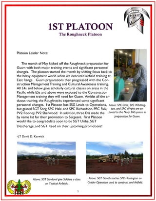 2
1ST PLATOON
The Roughneck Platoon
Platoon Leader Note:
The month of May kicked off the Roughneck preparation for
Guam with both major training events and significant personnel
changes. The platoon started the month by shifting focus back to
the heavy equipment world when we executed airfield training at
East Range. Guam preparations then progressed with the Con-
struction Management Training and Cultural Awareness training.
All E4s and below gave scholarly cultural classes on areas in the
Pacific while E5s and above were exposed to the Construction
Management training they will need for Guam. Amidst all the ar-
duous training, the Roughnecks experienced some significant
personnel changes. 1st Platoon lost SSG Lewis to Operations,
but gained SGT Sorg, SPC Hale, and SPC Richardson, PFC Falk,
PV2 Rooney, PV2 Sherwood. In addition, three E4s made the
by name list for their promotion to Sergeant. First Platoon
would like to congradulate soon to be SGT Uribe, SGT
Deatherage, and SGT Reed on their upcoming promotions!
-LT David D. Karwick
Above: SPC Ortiz, SPC Whitting-
ton, and SPC Wright are ex-
posed to the Navy 3M system in
preparation for Guam.
Above: SGT Ganal coaches SPC Harrington on
Grader Operation used to construct and Airfield.
Above: SGT Sandoval give Soldiers a class
on Tactical Airfields.
 