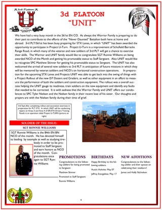 4
We have had a very busy month in the 561st EN CO. As always the Warrior Family is preparing to do
their part to contribute to the efforts of the “Never Daunted” Battalion both here at home and
abroad. 3rd PLT/561st has been busy preparing for STX Lanes, in which “UNIT” has been awarded the
opportunity to participate in Project U-Turn. Project U-Turn is a improvement of Schofield Barracks
Range Road, in which many of the veteran and new soldiers of 3rd PLT will get a chance to exercise
their skills. The Warrior and UNIT family would like to congratulate SGT Ronnie Williams on being
awarded NCO of the Month and getting his promotable status to Staff Sergeant. Also UNIT would like
to recognize SPC Matthew Skinner for getting his promotable status to Sergeant. The UNIT has also
welcomed the arrival of several new soldiers to 3rd PLT in anticipation of future missions in which they
will be mentored by veteran soldiers and NCO’s on horizontal construction operations. In prepara-
tion for the upcoming STX Lanes and Projects UNIT was able to get back into the swing of things with
a Project Rollout of the new D7 Dozers and Graders, as well as other equipment in an effort to meas-
ure the performance of both the soldiers and construction equipment. The rollout was a overall suc-
cess helping the UNIT gauge its readiness, train soldiers on the new equipment and identify any faults
that needed to be corrected. It is with sadness that the Warrior Family and UNIT offers our condo-
lences to SPC Tyler Nielsen and the Nielsen family in their recent lose of his sister. Our thoughts and
prayers are with the Nielsen family during their time of grief.
3d PLATOON
“UNIT”
SGT Ronnie Williams is the 84th EN BN
NCO of the month. He has devoted himself
to leading by example as well as studying tire-
lessly in order to be pro-
moted to Staff Sergeant
and earn honors as NCO
of the month. Con-
gratulations once
again to SGT Ron-
nie Williams
SOLDIER OF THE ISSUE:
SGT RONNIE WILLIAMS
3rd Sqd after completing rollout and excavation exercises in
preparation for PLT STX. In which UNIT will be conducting
repairs on Areas 3 and Area 4 of ER-ETA Drivers Training
Roads in an operation titled Project U-TURN (picture on
right)
PROMOTIONS BIRTHDAYS NEW ADDITIONS
Congratulations to the follow-
ing soldiers for being promoted
to Sergeant:
Matthew Skinner
Promoted to Staff Sergeant:
Ronnie Williams
Happy Birthday to the fol-
lowing soldiers:
Austin Hohnke: May 07
Jeffrey Evangelista: May 17
Congratulations to the follow-
ing soldier and their spouse on
celebrating their newborn!
James and Holly Nicholson
 