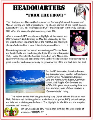 6
Headquarters
“From the Front”
The Headquarters Platoon (Backbone of the Company!) focused the month of
May on training and field preparations. The platoon started off the month taking a
successful PT test. 1LTThompson and CPT Browning both led the way scoring a
300! After the event, the platoon average was 266.
After a successful PT test, the next highlight of the month was
SPC Tarbutton’s 26th birthday on May 8th. According to him,
this was the most important day of the month, a day filled with
plenty of cake and ice cream. His cake is pictured here
The training focus of the month was training on Warrior Tasks
and Battle Drills, and conducting the Initial Command Inspection
(ICI). Every Thursday, the Soldiers trained on Land Navigation,
squad movements, and basic skills every Soldier needs to know. The training was a
great refresher and an opportunity to get out of the office and back into the field.
For the ICI inspection, battalion leader-
ship inspected every section in Headquar-
ters: Personnel Management,Training,
Land and Ammo,Arms Room, Communi-
cations, and Supply. Our Soldiers and
NCOs did a great job preparing their sec-
tions and every one of them received a
“Commendable” rating.
The month ended with the great Family Org Day at Bellows Beach on May
28th. Soldiers and families gathered at the beach for games, BBQ, prize drawings,
and informal socializing on the beach. The highlight for the kids was the surprise
visit from the “Mermaid”.
Oh yah, it was also SSG Hess’s 29th birthday. His wise words of
wisdom ...“HOOAH!!”
 