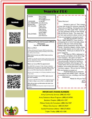 7
Facebook
Warrior FRG
IMPORTANT PHONE NUMBERS
Army Community Services: (808) 655-4227
Army Substance Abuse Programs: (808) 655-8700
Battalion Chaplain: (808) 655-1297
Military Family Life Consultant: (808) 226-7307
Military One Source: 1-800-342-9647
Suicide Prevention Lifeline: 1-800-273-8255
Tripler Trolley: (808) 433-1200
LEADER: Dana Lashley
360.701.8693
561stfrg@gmail.com
TREASURER: Liz Bartley
ALT TREASURER: Jenna Browning
SECRETARY: Lizzie Graves
KEY CALLERS: Megan Hess
Dede Nichols
Paige Nieves
Wendy Robles
Juanita Stiglitz
VOLUNTEERS: Allie Beverly
Josie Patterson
561st Calendar
Aloha Warriors!
Summer is upon us! This is always
a busy time of year for everyone, especially
those who are PCS'ing. During this time of
transition, our FRG needs YOU! Several of
our key volunteers will be or have already
left the Warrior Family. This means that
we have open positions; please contact me
if you are interested in joining the team!!
The FRG has started a new pro-
gram: BABY BASKETS! If your family is
anticipating the arrival of new baby, please
email us with your name and due date.
Baskets will be presented at 561st FRG
Socials. Donations (diapers, clothes, wipes,
etc.) for baby baskets can be made at the
HHQ Office. Thank you in advance for all
your support!!!
The Warrior FRG is dedicated to
the Families and Soldiers of the 561st Engi-
neer Company. Our goal is to foster a
sense of belonging to the unit and commu-
nity and provide a vehicle for families to
develop friendships while they gain infor-
mation about the unit and community. In
addition, we provide information, referral,
and share support. We are here for YOU!
Do not hesitate to contact us!
A special thank you to everyone
who assisted with FAMILY DAY! We had
an excellent turn out...including a visit from
a MERMAID!!
Mahalo for All your Sup-
port!
-Dana
Military & Family Life Counselor (MFLC)
Information
For the 130th
ENG BDE
What is an MFLC?
A Military & Family Life Counselor (MFLC) provides short-
term situational problem-solving counseling to Service Mem-
bers (SM) and their families.
What kind of services can a MFLC help me and my
family with?
An MFLC can help SM and their families understand the impact
of stress, deployments, family reunions following deployments
and the stresses of military life.
Where can I see an MFLC for appointments?
Your BDE MFLC is located in Trailer 14 close to Hamilton
Field and across the street from the Soldier Support Center. It
would be best to schedule your appointment in advance with
your current MFLC, Bessie Estonactoc at 808-226-7307.
Services can be provided on or off military installations, but not
in your home.
How about if I need to see an MFLC right away and
you aren’t available?
You can go to the ACS Center and walk in between the hours
of 7:30am to 4:00pm to see an MFLC or call 808-222-7088.
Who will you share my information with when I see
you for a session?
Services are confidential and private, except for duty-to-warn
situations.
 