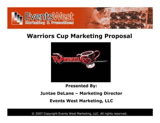 Warriors Cup Marketing Proposal




                       Presented By:
      Juntae DeLane – Marketing Director
             Events West Marketing, LLC


 © 2007 Copyright Events West Marketing, LLC. All rights reserved.
 