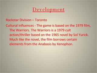 Development Rockstar Division – Toronto Cultural influences - The game is based on the 1979 film, The Warriors. The Warriors is a 1979 cult action/thriller based on the 1965 novel by Sol Yurick. Much like the novel, the film borrows certain elements from the Anabasis by Xenophon.