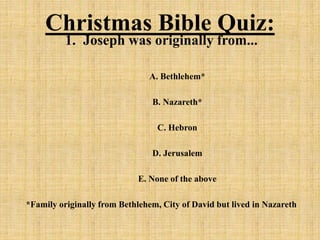 Christmas Bible Quiz:
1. Joseph was originally from...
A. Bethlehem*
B. Nazareth*
C. Hebron
D. Jerusalem
E. None of the above
*Family originally from Bethlehem, City of David but lived in Nazareth
 