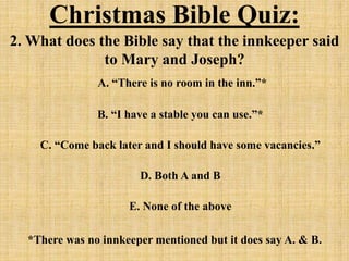 Christmas Bible Quiz:
2. What does the Bible say that the innkeeper said
to Mary and Joseph?
A. “There is no room in the inn.”*
B. “I have a stable you can use.”*
C. “Come back later and I should have some vacancies.”
D. Both A and B
E. None of the above
*There was no innkeeper mentioned but it does say A. & B.
 