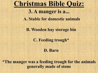 Christmas Bible Quiz:
3. A manger is a...
A. Stable for domestic animals
B. Wooden hay storage bin
C. Feeding trough*
D. Barn
*The manger was a feeding trough for the animals
generally made of stone
 