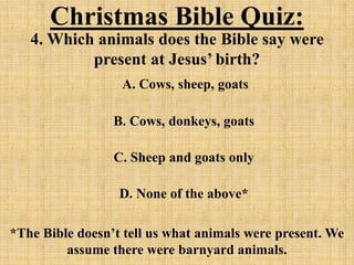 Christmas Bible Quiz:
4. Which animals does the Bible say were
present at Jesus’ birth?
A. Cows, sheep, goats
B. Cows, donkeys, goats
C. Sheep and goats only
D. None of the above*
*The Bible doesn’t tell us what animals were present. We
assume there were barnyard animals.
 