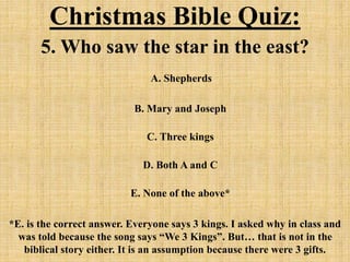 Christmas Bible Quiz:
5. Who saw the star in the east?
A. Shepherds
B. Mary and Joseph
C. Three kings
D. Both A and C
E. None of the above*
*E. is the correct answer. Everyone says 3 kings. I asked why in class and
was told because the song says “We 3 Kings”. But… that is not in the
biblical story either. It is an assumption because there were 3 gifts.
 