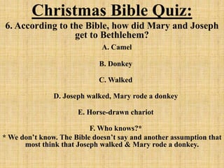 Christmas Bible Quiz:
6. According to the Bible, how did Mary and Joseph
get to Bethlehem?
A. Camel
B. Donkey
C. Walked
D. Joseph walked, Mary rode a donkey
E. Horse-drawn chariot
F. Who knows?*
* We don’t know. The Bible doesn’t say and another assumption that
most think that Joseph walked & Mary rode a donkey.
 