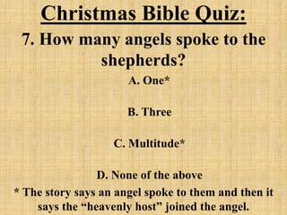 Christmas Bible Quiz:
7. How many angels spoke to the
shepherds?
A. One*
B. Three
C. Multitude*
D. None of the above
* The story says an angel spoke to them and then it
says the “heavenly host” joined the angel.
 
