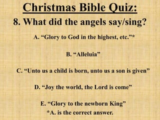 Christmas Bible Quiz:
8. What did the angels say/sing?
A. “Glory to God in the highest, etc.”*
B. “Alleluia”
C. “Unto us a child is born, unto us a son is given”
D. “Joy the world, the Lord is come”
E. “Glory to the newborn King”
*A. is the correct answer.
 