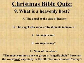 Christmas Bible Quiz:
9. What is a heavenly host?
A. The angel at the gate of heaven
B. The angel who serves refreshments in heaven
C. An angel choir
D. An angel army*
E. None of the above
*The most common answer given is “angelic choir” however,
the word host, especially in the Old Testament meant “army”.
 