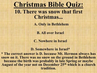 Christmas Bible Quiz:
10. There was snow that first
Christmas...
A. Only in Bethlehem
B. All over Israel
C. Nowhere in Israel
D. Somewhere in Israel*
* The correct answer is D. because Mt. Hermon always has
snow on it. There was no snow on the ground in Bethlehem
because the birth was probably in late Spring or maybe
August of the year not on December 25th which is a church
tradition.
 