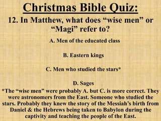 Christmas Bible Quiz:
12. In Matthew, what does “wise men” or
“Magi” refer to?
A. Men of the educated class
B. Eastern kings
C. Men who studied the stars*
D. Sages
*The “wise men” were probably A. but C. is more correct. They
were astronomers from the East. Someone who studied the
stars. Probably they knew the story of the Messiah’s birth from
Daniel & the Hebrews being taken to Babylon during the
captivity and teaching the people of the East.
 
