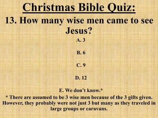 Christmas Bible Quiz:
13. How many wise men came to see
Jesus?
A. 3
B. 6
C. 9
D. 12
E. We don’t know.*
* There are assumed to be 3 wise men because of the 3 gifts given.
However, they probably were not just 3 but many as they traveled in
large groups or caravans.
 