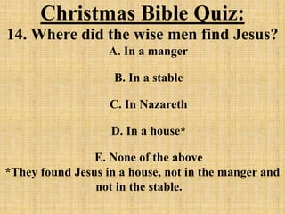 Christmas Bible Quiz:
14. Where did the wise men find Jesus?
A. In a manger
B. In a stable
C. In Nazareth
D. In a house*
E. None of the above
*They found Jesus in a house, not in the manger and
not in the stable.
 