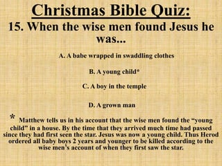 Christmas Bible Quiz:
15. When the wise men found Jesus he
was...
A. A babe wrapped in swaddling clothes
B. A young child*
C. A boy in the temple
D. A grown man
* Matthew tells us in his account that the wise men found the “young
child” in a house. By the time that they arrived much time had passed
since they had first seen the star. Jesus was now a young child. Thus Herod
ordered all baby boys 2 years and younger to be killed according to the
wise men’s account of when they first saw the star.
 