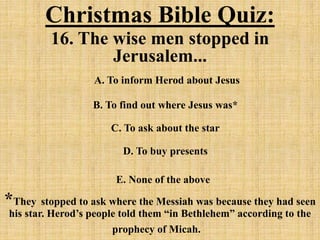 Christmas Bible Quiz:
16. The wise men stopped in
Jerusalem...
A. To inform Herod about Jesus
B. To find out where Jesus was*
C. To ask about the star
D. To buy presents
E. None of the above
*They stopped to ask where the Messiah was because they had seen
his star. Herod’s people told them “in Bethlehem” according to the
prophecy of Micah.
 