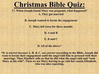 Christmas Bible Quiz:
17. When Joseph found Mary was pregnant, what happened?
A. They got married
B. Joseph wanted to break the engagement
C. Mary left town for three months
D. A and B
E. B and C
D. All of the above*
*D. is correct because A. B. & C. are correct according to the Bible. Joseph did
want to break their engagement until the angel told him to proceed with their
marriage. Then Matthew tells us that he did what the angel said and “took
Mary as his wife”. Then we see Mary leaving to go visit her cousin Elizabeth,
who was also expecting.
 