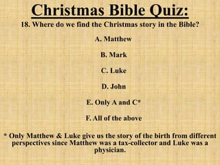 Christmas Bible Quiz:
18. Where do we find the Christmas story in the Bible?
A. Matthew
B. Mark
C. Luke
D. John
E. Only A and C*
F. All of the above
* Only Matthew & Luke give us the story of the birth from different
perspectives since Matthew was a tax-collector and Luke was a
physician.
 