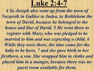 Luke 2:4-7
4 So Joseph also went up from the town of
Nazareth in Galilee to Judea, to Bethlehem the
town of David, because he belonged to the
house and line of David. 5 He went there to
register with Mary, who was pledged to be
married to him and was expecting a child. 6
While they were there, the time came for the
baby to be born, 7 and she gave birth to her
firstborn, a son. She wrapped him in cloths and
placed him in a manger, because there was no
guest room available for them.
 
