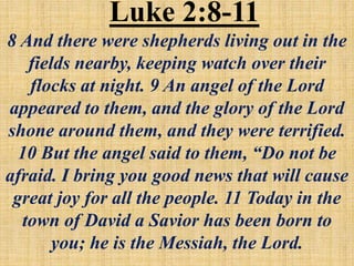 Luke 2:8-11
8 And there were shepherds living out in the
fields nearby, keeping watch over their
flocks at night. 9 An angel of the Lord
appeared to them, and the glory of the Lord
shone around them, and they were terrified.
10 But the angel said to them, “Do not be
afraid. I bring you good news that will cause
great joy for all the people. 11 Today in the
town of David a Savior has been born to
you; he is the Messiah, the Lord.
 