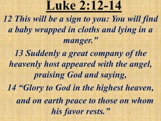 Luke 2:12-14
12 This will be a sign to you: You will find
a baby wrapped in cloths and lying in a
manger.”
13 Suddenly a great company of the
heavenly host appeared with the angel,
praising God and saying,
14 “Glory to God in the highest heaven,
and on earth peace to those on whom
his favor rests.”
 
