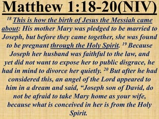 Matthew 1:18-20(NIV)
18 This is how the birth of Jesus the Messiah came
about: His mother Mary was pledged to be married to
Joseph, but before they came together, she was found
to be pregnant through the Holy Spirit. 19 Because
Joseph her husband was faithful to the law, and
yet did not want to expose her to public disgrace, he
had in mind to divorce her quietly. 20 But after he had
considered this, an angel of the Lord appeared to
him in a dream and said, “Joseph son of David, do
not be afraid to take Mary home as your wife,
because what is conceived in her is from the Holy
Spirit.
 