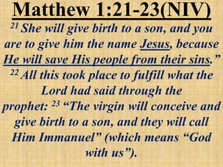 Matthew 1:21-23(NIV)
21 She will give birth to a son, and you
are to give him the name Jesus, because
He will save His people from their sins.”
22 All this took place to fulfill what the
Lord had said through the
prophet: 23 “The virgin will conceive and
give birth to a son, and they will call
Him Immanuel” (which means “God
with us”).
 