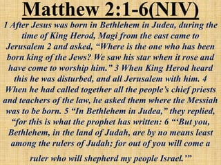 Matthew 2:1-6(NIV)
1 After Jesus was born in Bethlehem in Judea, during the
time of King Herod, Magi from the east came to
Jerusalem 2 and asked, “Where is the one who has been
born king of the Jews? We saw his star when it rose and
have come to worship him.” 3 When King Herod heard
this he was disturbed, and all Jerusalem with him. 4
When he had called together all the people’s chief priests
and teachers of the law, he asked them where the Messiah
was to be born. 5 “In Bethlehem in Judea,” they replied,
“for this is what the prophet has written: 6 “‘But you,
Bethlehem, in the land of Judah, are by no means least
among the rulers of Judah; for out of you will come a
ruler who will shepherd my people Israel.’”
 