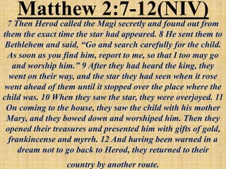 Matthew 2:7-12(NIV)
7 Then Herod called the Magi secretly and found out from
them the exact time the star had appeared. 8 He sent them to
Bethlehem and said, “Go and search carefully for the child.
As soon as you find him, report to me, so that I too may go
and worship him.” 9 After they had heard the king, they
went on their way, and the star they had seen when it rose
went ahead of them until it stopped over the place where the
child was. 10 When they saw the star, they were overjoyed. 11
On coming to the house, they saw the child with his mother
Mary, and they bowed down and worshiped him. Then they
opened their treasures and presented him with gifts of gold,
frankincense and myrrh. 12 And having been warned in a
dream not to go back to Herod, they returned to their
country by another route.
 