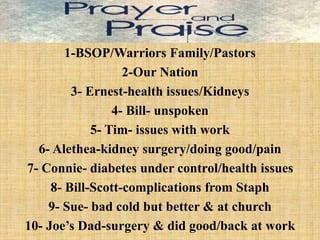 1-BSOP/Warriors Family/Pastors
2-Our Nation
3- Ernest-health issues/Kidneys
4- Bill- unspoken
5- Tim- issues with work
6- Alethea-kidney surgery/doing good/pain
7- Connie- diabetes under control/health issues
8- Bill-Scott-complications from Staph
9- Sue- bad cold but better & at church
10- Joe’s Dad-surgery & did good/back at work
 