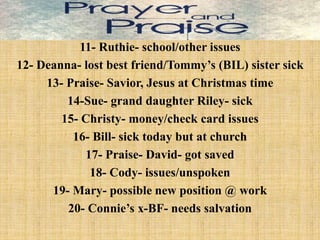 11- Ruthie- school/other issues
12- Deanna- lost best friend/Tommy’s (BIL) sister sick
13- Praise- Savior, Jesus at Christmas time
14-Sue- grand daughter Riley- sick
15- Christy- money/check card issues
16- Bill- sick today but at church
17- Praise- David- got saved
18- Cody- issues/unspoken
19- Mary- possible new position @ work
20- Connie’s x-BF- needs salvation
 