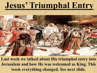 Jesus’ Triumphal Entry
Last week we talked about His triumphal entry into
Jerusalem and how He was welcomed as King. This
week everything changed. See next slide.
 