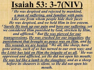 Isaiah 53: 3-7(NIV)3 He was despised and rejected by mankind,
a man of suffering, and familiar with pain.
Like one from whom people hide their faces
He was despised, and we held Him in low esteem.
4 Surely He took up our pain and bore our suffering, yet
we considered Him punished by God, stricken by Him,
and afflicted. 5 But He was pierced for our
transgressions, He was crushed for our iniquities; the
punishment that brought us peace was on Him, and by
His wounds we are healed. 6 We all, like sheep, have
gone astray, each of us has turned to our own way; and
the LORD has laid on Him the iniquity of us all. 7 He was
oppressed and afflicted, yet He did not open his mouth;
He was led like a lamb to the slaughter, and as a sheep
before its shearers is silent, so He did not open his
mouth.
 