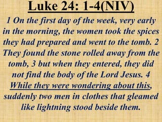 Luke 24: 1-4(NIV)
1 On the first day of the week, very early
in the morning, the women took the spices
they had prepared and went to the tomb. 2
They found the stone rolled away from the
tomb, 3 but when they entered, they did
not find the body of the Lord Jesus. 4
While they were wondering about this,
suddenly two men in clothes that gleamed
like lightning stood beside them.
 