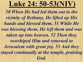 Luke 24: 50-53(NIV)
50 When He had led them out to the
vicinity of Bethany, He lifted up His
hands and blessed them. 51 While He
was blessing them, He left them and was
taken up into heaven. 52 Then they
worshiped Him and returned to
Jerusalem with great joy. 53 And they
stayed continually at the temple, praising
God.
 
