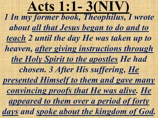 Acts 1:1- 3(NIV)
1 In my former book, Theophilus, I wrote
about all that Jesus began to do and to
teach 2 until the day He was taken up to
heaven, after giving instructions through
the Holy Spirit to the apostles He had
chosen. 3 After His suffering, He
presented Himself to them and gave many
convincing proofs that He was alive. He
appeared to them over a period of forty
days and spoke about the kingdom of God.
 