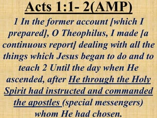 Acts 1:1- 2(AMP)
1 In the former account [which I
prepared], O Theophilus, I made [a
continuous report] dealing with all the
things which Jesus began to do and to
teach 2 Until the day when He
ascended, after He through the Holy
Spirit had instructed and commanded
the apostles (special messengers)
whom He had chosen.
 