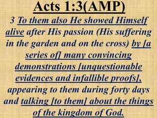 3 To them also He showed Himself
alive after His passion (His suffering
in the garden and on the cross) by [a
series of] many convincing
demonstrations [unquestionable
evidences and infallible proofs],
appearing to them during forty days
and talking [to them] about the things
of the kingdom of God.
Acts 1:3(AMP)
 