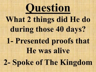 Question
What 2 things did He do
during those 40 days?
1- Presented proofs that
He was alive
2- Spoke of The Kingdom
 