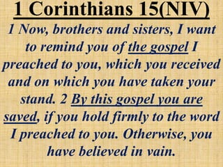 1 Now, brothers and sisters, I want
to remind you of the gospel I
preached to you, which you received
and on which you have taken your
stand. 2 By this gospel you are
saved, if you hold firmly to the word
I preached to you. Otherwise, you
have believed in vain.
1 Corinthians 15(NIV)
 