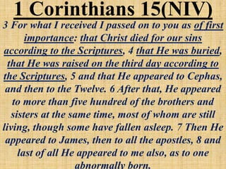 3 For what I received I passed on to you as of first
importance: that Christ died for our sins
according to the Scriptures, 4 that He was buried,
that He was raised on the third day according to
the Scriptures, 5 and that He appeared to Cephas,
and then to the Twelve. 6 After that, He appeared
to more than five hundred of the brothers and
sisters at the same time, most of whom are still
living, though some have fallen asleep. 7 Then He
appeared to James, then to all the apostles, 8 and
last of all He appeared to me also, as to one
abnormally born.
1 Corinthians 15(NIV)
 
