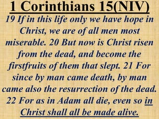 19 If in this life only we have hope in
Christ, we are of all men most
miserable. 20 But now is Christ risen
from the dead, and become the
firstfruits of them that slept. 21 For
since by man came death, by man
came also the resurrection of the dead.
22 For as in Adam all die, even so in
Christ shall all be made alive.
1 Corinthians 15(NIV)
 