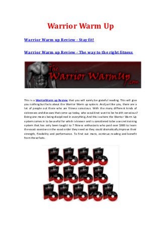 Warrior Warm Up
Warrior Warm up Review - Stay fit!

Warrior Warm up Review - The way to the right fitness




This is a WarriorWarm up Review that you will surely be grateful reading. This will give
you nothing but facts about the Warrior Warm up system. And just like you, there are a
lot of people out there who are fitness conscious. With the many different kinds of
sicknesses and diseases that come up today, who would not want to be health conscious?
Being one means being disciplined in everything. And this is where the Warrior Warm Up
system comes in to be useful for which is known and is considered to be a se cret training
system that has only been taught to 7 fitness enthusiasts who paid over $900 to learn
the exact exercises in the exact order they need so they could dramatically improve their
strength, flexibility and performance. To find out more, continue reading and benefit
from these facts.
 