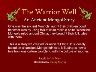 The Warrior Well An Ancient Mongol Story One way the ancient Mongols taught their children good behavior was by using folk tales to make a point. When the Mongols ruled ancient China, they brought their folk tales with them.  This is a story we created for ancient China. It is loosely based on an ancient Mongol folk tale. It illustrates how a tale from one culture can blend with the culture of another.  Retold by  Lin Donn Illustrated by  Phillip Martin 