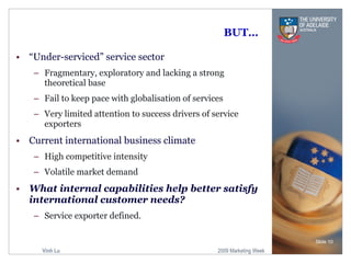 BUT… “ Under-serviced” service sector Fragmentary , exploratory and lacking a strong theoretical base  Fail to keep pace with globalisation of services Very limited attention to success drivers of service exporters Current international business climate High competitive intensity Volatile market demand What internal capabilities help better satisfy international customer needs? Service exporter defined. Slide  