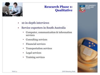 Research Phase 1: Qualitative 10 in-depth interviews  Service exporters in South Australia Computer, communication & information services Consulting services Financial services Transportation services Legal services Training services Slide  