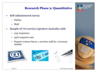 Research Phase 2: Quantitative Self-administered survey  Online Mail Sample of 770 service exporters Australia-wide 254 responses 33% response rate Export-venture focus: 1 services sold in 1 overseas market Slide  