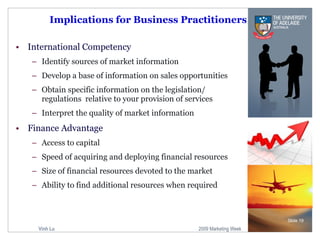 Implications for Business Practitioners International Competency Identify sources of market information Develop a base of information on sales opportunities Obtain specific information on the legislation/ regulations  relative to your provision of services Interpret the quality of market information Finance Advantage Access to capital Speed of acquiring and deploying financial resources Size of financial resources devoted to the market Ability to find additional resources when required Slide  